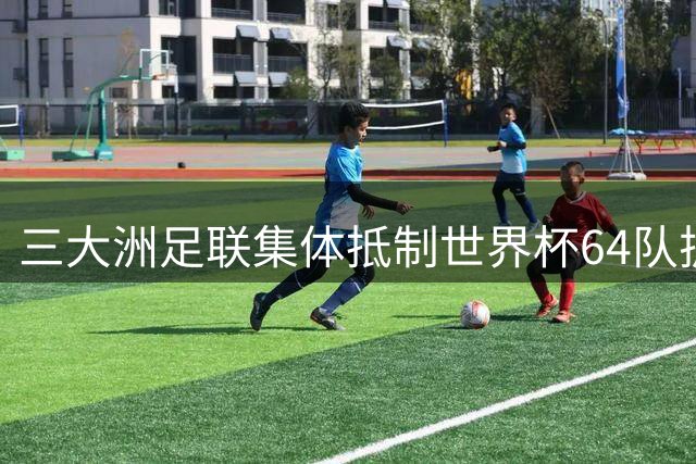 三大洲足联集体抵制世界杯64队扩军计划 欧足联主席缺席决赛抗议